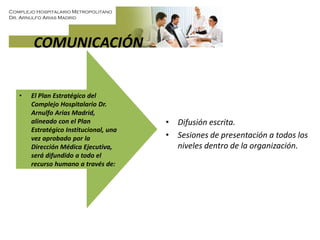 Complejo Hospitalario Metropolitano
Dr. Arnulfo Arias Madrid
COMUNICACIÓN
• El Plan Estratégico del
Complejo Hospitalario Dr.
Arnulfo Arias Madrid,
alineado con el Plan
Estratégico Institucional, una
vez aprobado por la
Dirección Médica Ejecutiva,
será difundido a todo el
recurso humano a través de:
• Difusión escrita.
• Sesiones de presentación a todos los
niveles dentro de la organización.
 