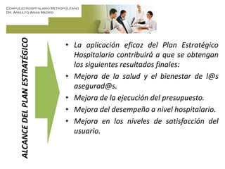 Complejo Hospitalario Metropolitano
Dr. Arnulfo Arias Madrid
ALCANCEDELPLANESTRATÉGICO
• La aplicación eficaz del Plan Estratégico
Hospitalario contribuirá a que se obtengan
los siguientes resultados finales:
• Mejora de la salud y el bienestar de l@s
asegurad@s.
• Mejora de la ejecución del presupuesto.
• Mejora del desempeño a nivel hospitalario.
• Mejora en los niveles de satisfacción del
usuario.
 