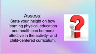 Assess:
State your insight on how
learning physical education
and health can be more
effective in the activity- and
child-centered curriculum.
 
