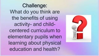 Challenge:
What do you think are
the benefits of using
activity- and child-
centered curriculum to
elementary pupils when
learning about physical
education and health?
 