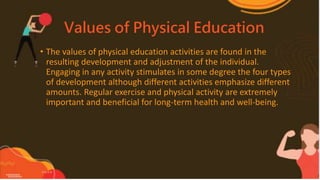 Values of Physical Education
• The values of physical education activities are found in the
resulting development and adjustment of the individual.
Engaging in any activity stimulates in some degree the four types
of development although different activities emphasize different
amounts. Regular exercise and physical activity are extremely
important and beneficial for long-term health and well-being.
 