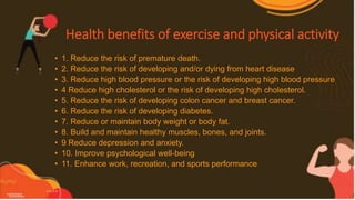 Health benefits of exercise and physical activity
• 1. Reduce the risk of premature death.
• 2. Reduce the risk of developing and/or dying from heart disease
• 3. Reduce high blood pressure or the risk of developing high blood pressure
• 4 Reduce high cholesterol or the risk of developing high cholesterol.
• 5. Reduce the risk of developing colon cancer and breast cancer.
• 6. Reduce the risk of developing diabetes.
• 7. Reduce or maintain body weight or body fat.
• 8. Build and maintain healthy muscles, bones, and joints.
• 9 Reduce depression and anxiety.
• 10. Improve psychological well-being
• 11. Enhance work, recreation, and sports performance
 