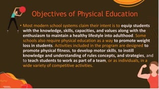 Objectives of Physical Education
• Most modern school systems claim their intent is to equip students
with the knowledge, skills, capacities, and values along with the
enthusiasm to maintain a healthy lifestyle into adulthood. Some
schools also require physical education as a way to promote weight
loss in students. Activities included in the program are designed to
promote physical fitness, to develop motor skills, to instill
knowledge and understanding of rules concepts, and strategies, and
to teach students to work as part of a team, or as individuals, in a
wide variety of competitive activities.
 