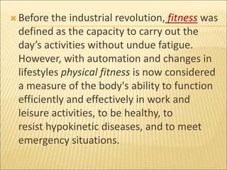  Before the industrial revolution, fitness was
defined as the capacity to carry out the
day’s activities without undue fatigue.
However, with automation and changes in
lifestyles physical fitness is now considered
a measure of the body's ability to function
efficiently and effectively in work and
leisure activities, to be healthy, to
resist hypokinetic diseases, and to meet
emergency situations.
 