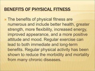 BENEFITS OF PHYSICAL FITNESS
 The benefits of physical fitness are
numerous and include better health, greater
strength, more flexibility, increased energy,
improved appearance, and a more positive
attitude and mood. Regular exercise can
lead to both immediate and long-term
benefits. Regular physical activity has been
shown to reduce the morbidity and mortality
from many chronic diseases.
 