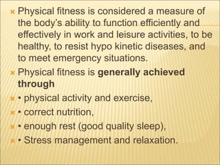  Physical fitness is considered a measure of
the body’s ability to function efficiently and
effectively in work and leisure activities, to be
healthy, to resist hypo kinetic diseases, and
to meet emergency situations.
 Physical fitness is generally achieved
through
 • physical activity and exercise,
 • correct nutrition,
 • enough rest (good quality sleep),
 • Stress management and relaxation.
 