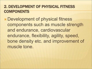 2. DEVELOPMENT OF PHYSICAL FITNESS
COMPONENTS
 Development of physical fitness
components such as muscle strength
and endurance, cardiovascular
endurance, flexibility, agility, speed,
bone density etc. and improvement of
muscle tone.
 