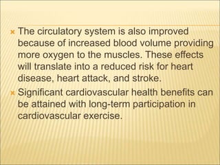  The circulatory system is also improved
because of increased blood volume providing
more oxygen to the muscles. These effects
will translate into a reduced risk for heart
disease, heart attack, and stroke.
 Significant cardiovascular health benefits can
be attained with long-term participation in
cardiovascular exercise.
 