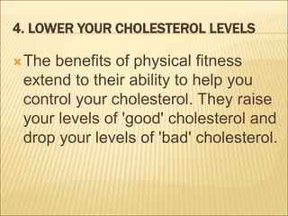 4. LOWER YOUR CHOLESTEROL LEVELS
The benefits of physical fitness
extend to their ability to help you
control your cholesterol. They raise
your levels of 'good' cholesterol and
drop your levels of 'bad' cholesterol.
 