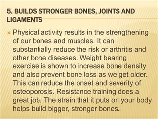 5. BUILDS STRONGER BONES, JOINTS AND
LIGAMENTS
 Physical activity results in the strengthening
of our bones and muscles. It can
substantially reduce the risk or arthritis and
other bone diseases. Weight bearing
exercise is shown to increase bone density
and also prevent bone loss as we get older.
This can reduce the onset and severity of
osteoporosis. Resistance training does a
great job. The strain that it puts on your body
helps build bigger, stronger bones.
 
