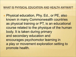 WHAT IS PHYSICAL EDUCATION AND HEALTH ANYWAY?
 Physical education, Phy. Ed., or PE, also
known in many Commonwealth countries
as physical training or PT, is an educational
course related to the physique of the human
body. It is taken during primary
and secondary education and
encourages psychomotor learning in
a play or movement exploration setting to
promote health.
 
