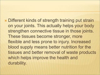  Different kinds of strength training put strain
on your joints. This actually helps your body
strengthen connective tissue in those joints.
These tissues become stronger, more
flexible and less prone to injury. Increased
blood supply means better nutrition for the
tissues and better removal of waste products
which helps improve the health and
durability.
 