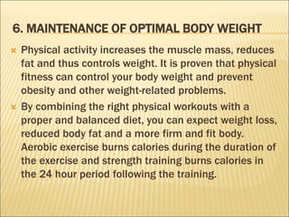 6. MAINTENANCE OF OPTIMAL BODY WEIGHT
 Physical activity increases the muscle mass, reduces
fat and thus controls weight. It is proven that physical
fitness can control your body weight and prevent
obesity and other weight-related problems.
 By combining the right physical workouts with a
proper and balanced diet, you can expect weight loss,
reduced body fat and a more firm and fit body.
Aerobic exercise burns calories during the duration of
the exercise and strength training burns calories in
the 24 hour period following the training.
 