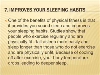 7. IMPROVES YOUR SLEEPING HABITS
 One of the benefits of physical fitness is that
it provides you sound sleep and improves
your sleeping habits. Studies show that
people who exercise regularly and are
physically fit - fall asleep more easily and
sleep longer than those who do not exercise
and are physically unfit. Because of cooling
off after exercise, your body temperature
drops leading to deeper sleep.
 