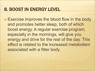 8. BOOST IN ENERGY LEVEL
 Exercise improves the blood flow in the body
and promotes better sleep, both of which
boost energy. A regular exercise program,
especially in the mornings, will give you
energy and drive for the rest of the day. This
effect is related to the increased metabolism
associated with a fitter body.
 