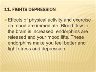 11. FIGHTS DEPRESSION
 Effects of physical activity and exercise
on mood are immediate. Blood flow to
the brain is increased, endorphins are
released and your mood lifts. These
endorphins make you feel better and
fight stress and depression.
 
