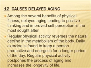 12. CAUSES DELAYED AGING
 Among the several benefits of physical
fitness, delayed aging leading to positive
thinking and improved self perception is the
most sought after.
 Regular physical activity reverses the natural
decline in the metabolism of the body. Daily
exercise is found to keep a person
productive and energetic for a longer period
of the day. Regular physical activity
postpones the process of aging and
increases the longevity of life.
 