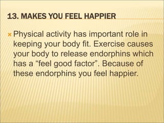 13. MAKES YOU FEEL HAPPIER
 Physical activity has important role in
keeping your body fit. Exercise causes
your body to release endorphins which
has a “feel good factor”. Because of
these endorphins you feel happier.
 