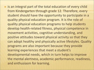  is an integral part of the total education of every child
from Kindergarten through grade 12. Therefore, every
student should have the opportunity to participate in a
quality physical education program. It is the role of
quality physical education programs to help students
develop health-related fitness, physical competence in
movement activities, cognitive understanding, and
positive attitudes toward physical activity so that they
can adopt healthy and physically active lifestyles. Quality
programs are also important because they provide
learning experiences that meet a student’s
developmental needs, which in turn helps to improve
the mental alertness, academic performance, readiness,
and enthusiasm for learning.
 