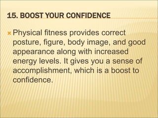 15. BOOST YOUR CONFIDENCE
 Physical fitness provides correct
posture, figure, body image, and good
appearance along with increased
energy levels. It gives you a sense of
accomplishment, which is a boost to
confidence.
 