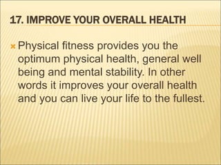 17. IMPROVE YOUR OVERALL HEALTH
 Physical fitness provides you the
optimum physical health, general well
being and mental stability. In other
words it improves your overall health
and you can live your life to the fullest.
 