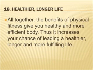 18. HEALTHIER, LONGER LIFE
All together, the benefits of physical
fitness give you healthy and more
efficient body. Thus it increases
your chance of leading a healthier,
longer and more fulfilling life.
 