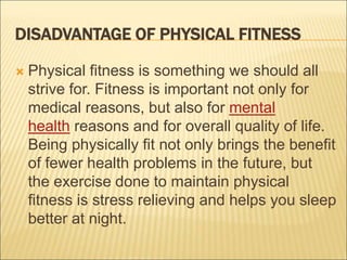 DISADVANTAGE OF PHYSICAL FITNESS
 Physical fitness is something we should all
strive for. Fitness is important not only for
medical reasons, but also for mental
health reasons and for overall quality of life.
Being physically fit not only brings the benefit
of fewer health problems in the future, but
the exercise done to maintain physical
fitness is stress relieving and helps you sleep
better at night.
 