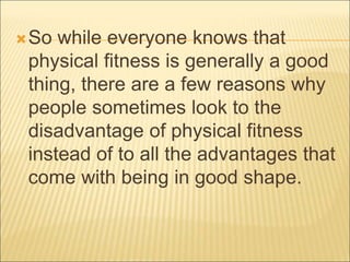 So while everyone knows that
physical fitness is generally a good
thing, there are a few reasons why
people sometimes look to the
disadvantage of physical fitness
instead of to all the advantages that
come with being in good shape.
 