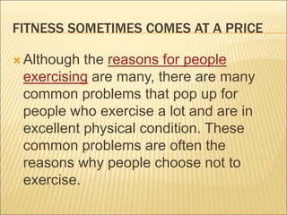 FITNESS SOMETIMES COMES AT A PRICE
 Although the reasons for people
exercising are many, there are many
common problems that pop up for
people who exercise a lot and are in
excellent physical condition. These
common problems are often the
reasons why people choose not to
exercise.
 