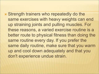  Strength trainers who repeatedly do the
same exercises with heavy weights can end
up straining joints and pulling muscles. For
these reasons, a varied exercise routine is a
better route to physical fitness than doing the
same routine every day. If you prefer the
same daily routine, make sure that you warm
up and cool down adequately and that you
don't experience undue strain.
 