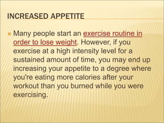 INCREASED APPETITE
 Many people start an exercise routine in
order to lose weight. However, if you
exercise at a high intensity level for a
sustained amount of time, you may end up
increasing your appetite to a degree where
you're eating more calories after your
workout than you burned while you were
exercising.
 