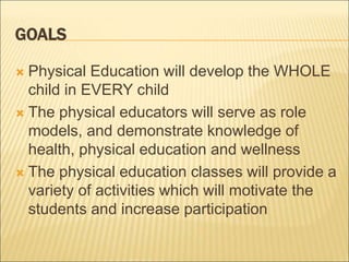 GOALS
 Physical Education will develop the WHOLE
child in EVERY child
 The physical educators will serve as role
models, and demonstrate knowledge of
health, physical education and wellness
 The physical education classes will provide a
variety of activities which will motivate the
students and increase participation
 