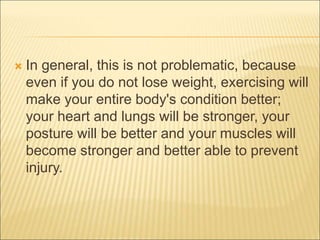  In general, this is not problematic, because
even if you do not lose weight, exercising will
make your entire body's condition better;
your heart and lungs will be stronger, your
posture will be better and your muscles will
become stronger and better able to prevent
injury.
 