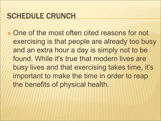 SCHEDULE CRUNCH
 One of the most often cited reasons for not
exercising is that people are already too busy
and an extra hour a day is simply not to be
found. While it's true that modern lives are
busy lives and that exercising takes time, it's
important to make the time in order to reap
the benefits of physical health.
 