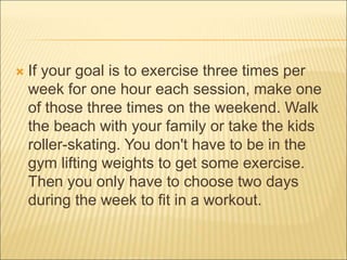  If your goal is to exercise three times per
week for one hour each session, make one
of those three times on the weekend. Walk
the beach with your family or take the kids
roller-skating. You don't have to be in the
gym lifting weights to get some exercise.
Then you only have to choose two days
during the week to fit in a workout.
 