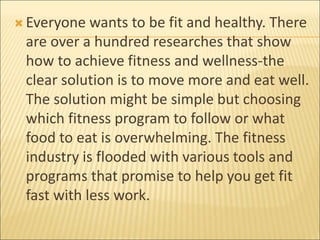  Everyone wants to be fit and healthy. There
are over a hundred researches that show
how to achieve fitness and wellness-the
clear solution is to move more and eat well.
The solution might be simple but choosing
which fitness program to follow or what
food to eat is overwhelming. The fitness
industry is flooded with various tools and
programs that promise to help you get fit
fast with less work.
 