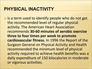 PHYSICAL INACTIVITY
 is a term used to identify people who do not get
the recommended level of regular physical
activity. The American Heart Association
recommends 30-60 minutes of aerobic exercise
three to four times per week to promote
cardiovascular fitness. In 1996 the Report of the
Surgeon General on Physical Activity and Health
recommended the minimum level of physical
activity required to achieve health benefits was a
daily expenditure of 150 kilocalories in moderate
or vigorous activities.
 