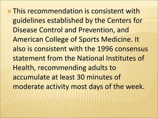  This recommendation is consistent with
guidelines established by the Centers for
Disease Control and Prevention, and
American College of Sports Medicine. It
also is consistent with the 1996 consensus
statement from the National Institutes of
Health, recommending adults to
accumulate at least 30 minutes of
moderate activity most days of the week.
 
