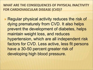 WHAT ARE THE CONSEQUENCES OF PHYSICAL INACTIVITY
FOR CARDIOVASCULAR DISEASE (CVD)?
 Regular physical activity reduces the risk of
dying prematurely from CVD. It also helps
prevent the development of diabetes, helps
maintain weight loss, and reduces
hypertension, which are all independent risk
factors for CVD. Less active, less fit persons
have a 30-50 percent greater risk of
developing high blood pressure.
 