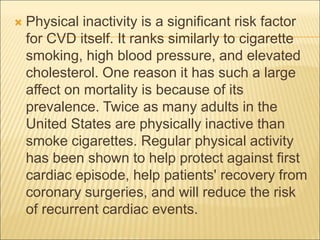  Physical inactivity is a significant risk factor
for CVD itself. It ranks similarly to cigarette
smoking, high blood pressure, and elevated
cholesterol. One reason it has such a large
affect on mortality is because of its
prevalence. Twice as many adults in the
United States are physically inactive than
smoke cigarettes. Regular physical activity
has been shown to help protect against first
cardiac episode, help patients' recovery from
coronary surgeries, and will reduce the risk
of recurrent cardiac events.
 