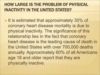 HOW LARGE IS THE PROBLEM OF PHYSICAL
INACTIVITY IN THE UNITED STATES?
 It is estimated that approximately 35% of
coronary heart disease mortality is due to
physical inactivity. The significance of this
relationship lies in the fact that coronary
heart disease is the leading cause of death in
the United States with over 700,000 deaths
annually. Approximately 60% of all Americans
age 18 and older report that they are
physically inactive.
 