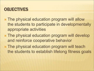 OBJECTIVES
 The physical education program will allow
the students to participate in developmentally
appropriate activities
 The physical education program will develop
and reinforce cooperative behavior
 The physical education program will teach
the students to establish lifelong fitness goals
 