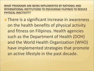 WHAT PROGRAMS ARE BEING IMPLEMENTED BY NATIONAL AND
INTERNATIONAL INSTITUTIONS TO ENCOURAGE FILIPINOS TO REDUCE
PHYSICAL INACTIVITY?
 There is a significant increase in awareness
on the health benefits of physical activity
and fitness on Filipinos. Health agencies
such as the Department of Health (DOH)
and the World Health Organization (WHO)
have implemented strategies that promote
an active lifestyle in the past decade.
 