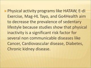  Physical activity programs like HATAW, E-di
Exercise, Mag-HL Tayo, and Go4Health aim
to decrease the prevalence of sedentary
lifestyle because studies show that physical
inactivity is a significant risk factor for
several non communicable diseases like
Cancer, Cardiovascular disease, Diabetes,
Chronic kidney disease.
 