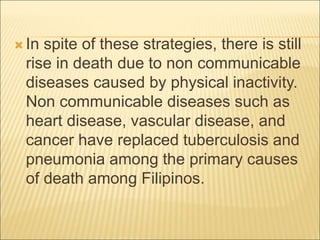  In spite of these strategies, there is still
rise in death due to non communicable
diseases caused by physical inactivity.
Non communicable diseases such as
heart disease, vascular disease, and
cancer have replaced tuberculosis and
pneumonia among the primary causes
of death among Filipinos.
 