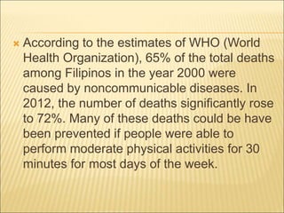  According to the estimates of WHO (World
Health Organization), 65% of the total deaths
among Filipinos in the year 2000 were
caused by noncommunicable diseases. In
2012, the number of deaths significantly rose
to 72%. Many of these deaths could be have
been prevented if people were able to
perform moderate physical activities for 30
minutes for most days of the week.
 