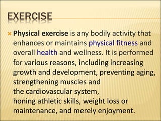 EXERCISE
 Physical exercise is any bodily activity that
enhances or maintains physical fitness and
overall health and wellness. It is performed
for various reasons, including increasing
growth and development, preventing aging,
strengthening muscles and
the cardiovascular system,
honing athletic skills, weight loss or
maintenance, and merely enjoyment.
 