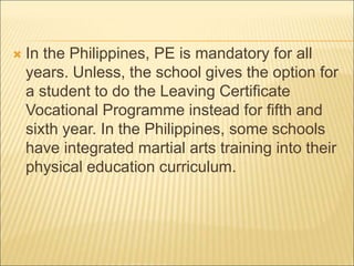  In the Philippines, PE is mandatory for all
years. Unless, the school gives the option for
a student to do the Leaving Certificate
Vocational Programme instead for fifth and
sixth year. In the Philippines, some schools
have integrated martial arts training into their
physical education curriculum.
 