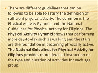  There are different guidelines that can be
followed to be able to satisfy the definition of
sufficient physical activity. The common is the
Physical Activity Pyramid and the National
Guidelines for Physical Activity for Filipinos. The
Physical Activity Pyramid shows that performing
more day-to-day such as walking and the stairs
are the foundation in becoming physically active.
The National Guidelines for Physical Activity for
Filipinos provides more detailed instruction on
the type and duration of activities for each age
group.
 
