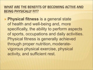 WHAT ARE THE BENEFITS OF BECOMING ACTIVE AND
BEING PHYSICALLY FIT?
 Physical fitness is a general state
of health and well-being and, more
specifically, the ability to perform aspects
of sports, occupations and daily activities.
Physical fitness is generally achieved
through proper nutrition, moderate-
vigorous physical exercise, physical
activity, and sufficient rest.
 
